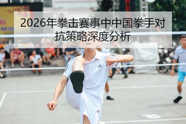 2026年拳击赛事中中国拳手对抗策略深度分析