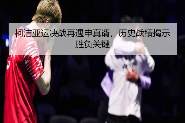 柯洁亚运决战再遇申真谞，历史战绩揭示胜负关键