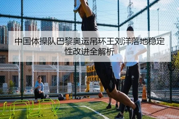 中国体操队巴黎奥运吊环王刘洋落地稳定性改进全解析