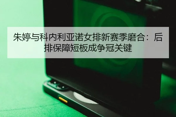 朱婷与科内利亚诺女排新赛季磨合：后排保障短板成争冠关键