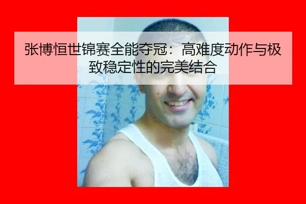 张博恒世锦赛全能夺冠：高难度动作与极致稳定性的完美结合