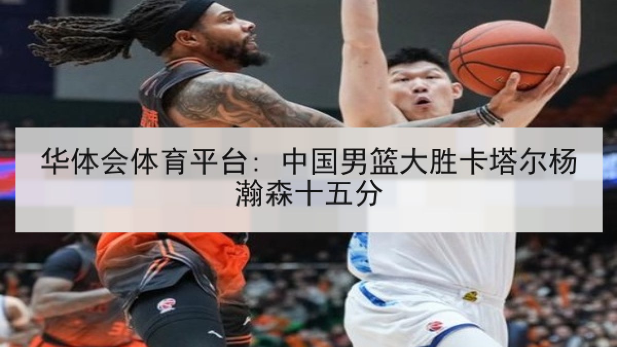 华体会体育平台: 中国男篮大胜卡塔尔杨瀚森十五分
